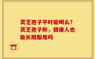 灵芝孢子平时能喝么？灵芝孢子粉，健康人也能长期服用吗