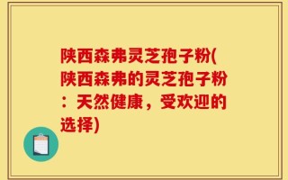 陕西森弗灵芝孢子粉(陕西森弗的灵芝孢子粉：天然健康，受欢迎的选择)