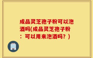 成品灵芝孢子粉可以泡酒吗(成品灵芝孢子粉：可以用来泡酒吗？)