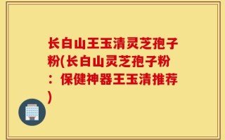 长白山王玉清灵芝孢子粉(长白山灵芝孢子粉：保健神器王玉清推荐)
