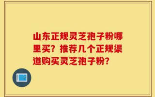 山东正规灵芝孢子粉哪里买？推荐几个正规渠道购买灵芝孢子粉？