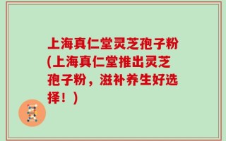 上海真仁堂灵芝孢子粉(上海真仁堂推出灵芝孢子粉，滋补养生好选择！)