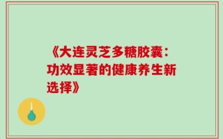 《大连灵芝多糖胶囊：功效显著的健康养生新选择》