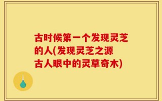 古时候第一个发现灵芝的人(发现灵芝之源 古人眼中的灵草奇木)