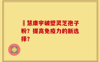 佲慧康宇破壁灵芝孢子粉？提高免疫力的新选择？