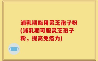 浦乳期能用灵芝孢子粉(浦乳期可服灵芝孢子粉，提高免疫力)