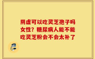 阴虚可以吃灵芝孢子吗女性？糖尿病人能不能吃灵芝粉会不会太补了