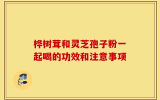 桦树茸和灵芝孢子粉一起喝的功效和注意事项