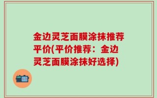 金边灵芝面膜涂抹推荐平价(平价推荐：金边灵芝面膜涂抹好选择)