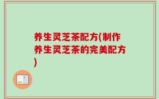 养生灵芝茶配方(制作养生灵芝茶的完美配方)