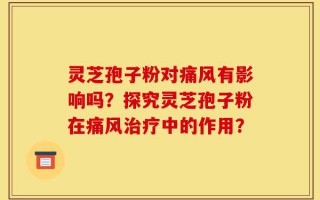 灵芝孢子粉对痛风有影响吗？探究灵芝孢子粉在痛风治疗中的作用？