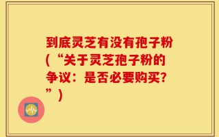 到底灵芝有没有孢子粉(“关于灵芝孢子粉的争议：是否必要购买？”)