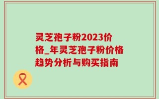 灵芝孢子粉2023价格_年灵芝孢子粉价格趋势分析与购买指南