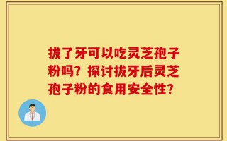 拔了牙可以吃灵芝孢子粉吗？探讨拔牙后灵芝孢子粉的食用安全性？