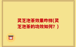 灵芝泡茶效果咋样(灵芝泡茶的功效如何？)