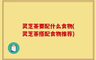 灵芝茶要配什么食物(灵芝茶搭配食物推荐)