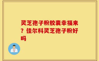 灵芝孢子粉胶囊幸福来？佳尔科灵芝孢子粉好吗