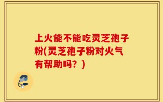 上火能不能吃灵芝孢子粉(灵芝孢子粉对火气有帮助吗？)