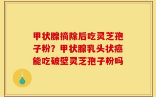 甲状腺摘除后吃灵芝孢子粉？甲状腺乳头状癌能吃破壁灵芝孢子粉吗