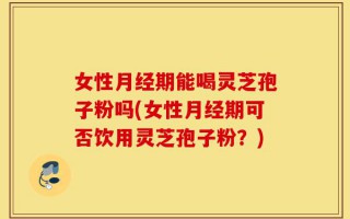 女性月经期能喝灵芝孢子粉吗(女性月经期可否饮用灵芝孢子粉？)