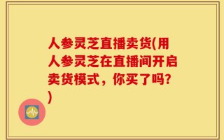 人参灵芝直播卖货(用人参灵芝在直播间开启卖货模式，你买了吗？)