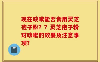 现在咳嗽能否食用灵芝孢子粉？？灵芝孢子粉对咳嗽的效果及注意事项？