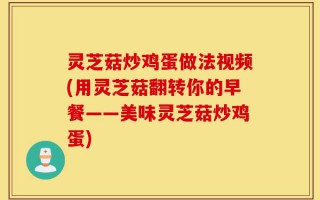 灵芝菇炒鸡蛋做法视频(用灵芝菇翻转你的早餐——美味灵芝菇炒鸡蛋)