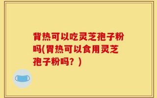 背热可以吃灵芝孢子粉吗(胃热可以食用灵芝孢子粉吗？)
