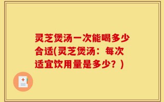 灵芝煲汤一次能喝多少合适(灵芝煲汤：每次适宜饮用量是多少？)