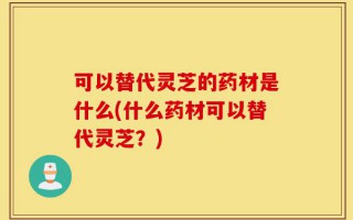 可以替代灵芝的药材是什么(什么药材可以替代灵芝？)