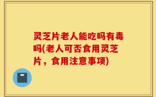 灵芝片老人能吃吗有毒吗(老人可否食用灵芝片，食用注意事项)
