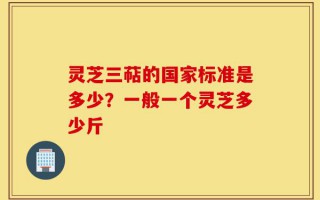 灵芝三萜的国家标准是多少？一般一个灵芝多少斤