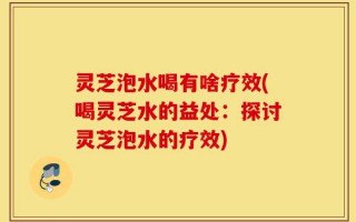 灵芝泡水喝有啥疗效(喝灵芝水的益处：探讨灵芝泡水的疗效)