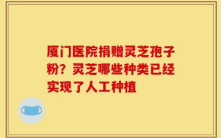 厦门医院捐赠灵芝孢子粉？灵芝哪些种类已经实现了人工种植