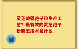 灵芝破壁孢子粉生产工艺？最有效的灵芝孢子粉破壁技术是什么
