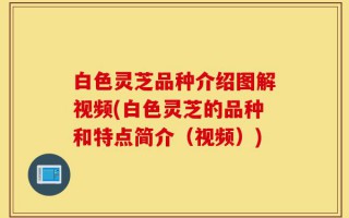 白色灵芝品种介绍图解视频(白色灵芝的品种和特点简介（视频）)