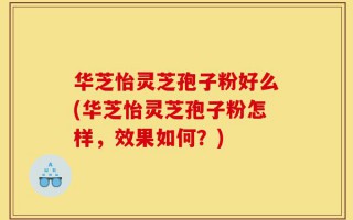 华芝怡灵芝孢子粉好么(华芝怡灵芝孢子粉怎样，效果如何？)