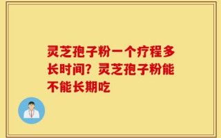 灵芝孢子粉一个疗程多长时间？灵芝孢子粉能不能长期吃