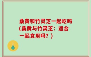 桑黄和竹灵芝一起吃吗(桑黄与竹灵芝：适合一起食用吗？)