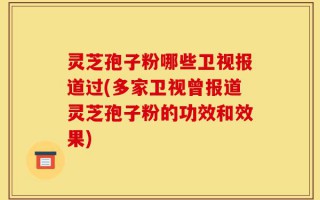灵芝孢子粉哪些卫视报道过(多家卫视曾报道灵芝孢子粉的功效和效果)