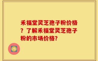 禾福堂灵芝孢子粉价格？了解禾福堂灵芝孢子粉的市场价格？