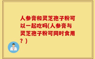 人参膏和灵芝孢子粉可以一起吃吗(人参膏与灵芝孢子粉可同时食用？)