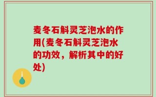 麦冬石斛灵芝泡水的作用(麦冬石斛灵芝泡水的功效，解析其中的好处)