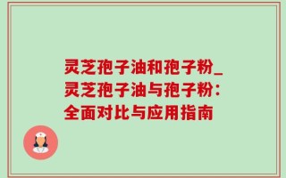 灵芝孢子油和孢子粉_灵芝孢子油与孢子粉：全面对比与应用指南