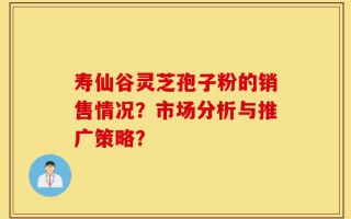 寿仙谷灵芝孢子粉的销售情况？市场分析与推广策略？