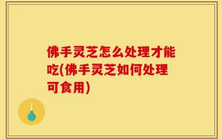 佛手灵芝怎么处理才能吃(佛手灵芝如何处理可食用)