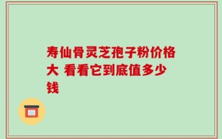 寿仙骨灵芝孢子粉价格大 看看它到底值多少钱