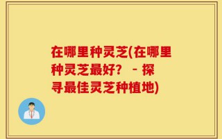 在哪里种灵芝(在哪里种灵芝最好？ - 探寻最佳灵芝种植地)