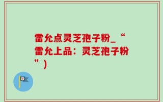 雷允点灵芝孢子粉_“雷允上品：灵芝孢子粉”)