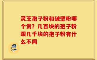 灵芝孢子粉和破壁粉哪个贵？几百块的孢子粉跟几千块的孢子粉有什么不同
